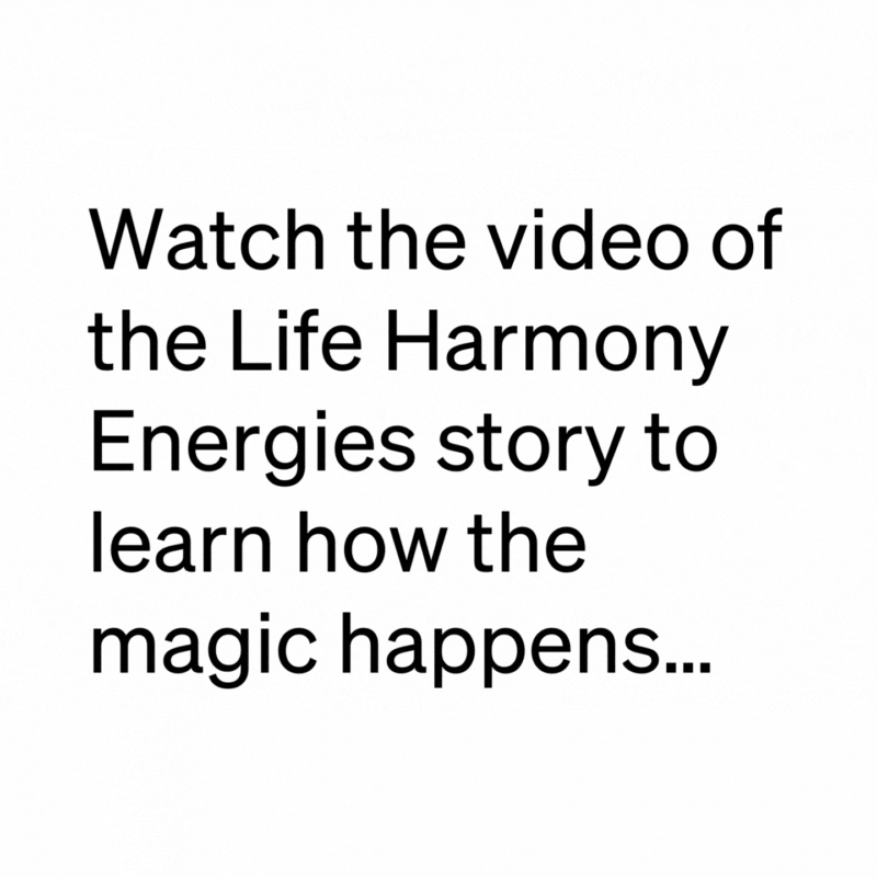 watch the video of the Life Harmony Energies Story to learn how the magic happens